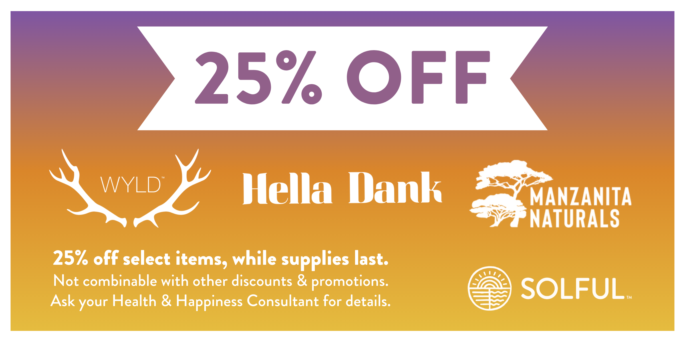 25% off Wyld, Hella Dank, and Manzanita Naturals. 25% off select items, while supplies last. Not combinable with other discounts and promotions. Ask your Health and Happiness Consultant for details.