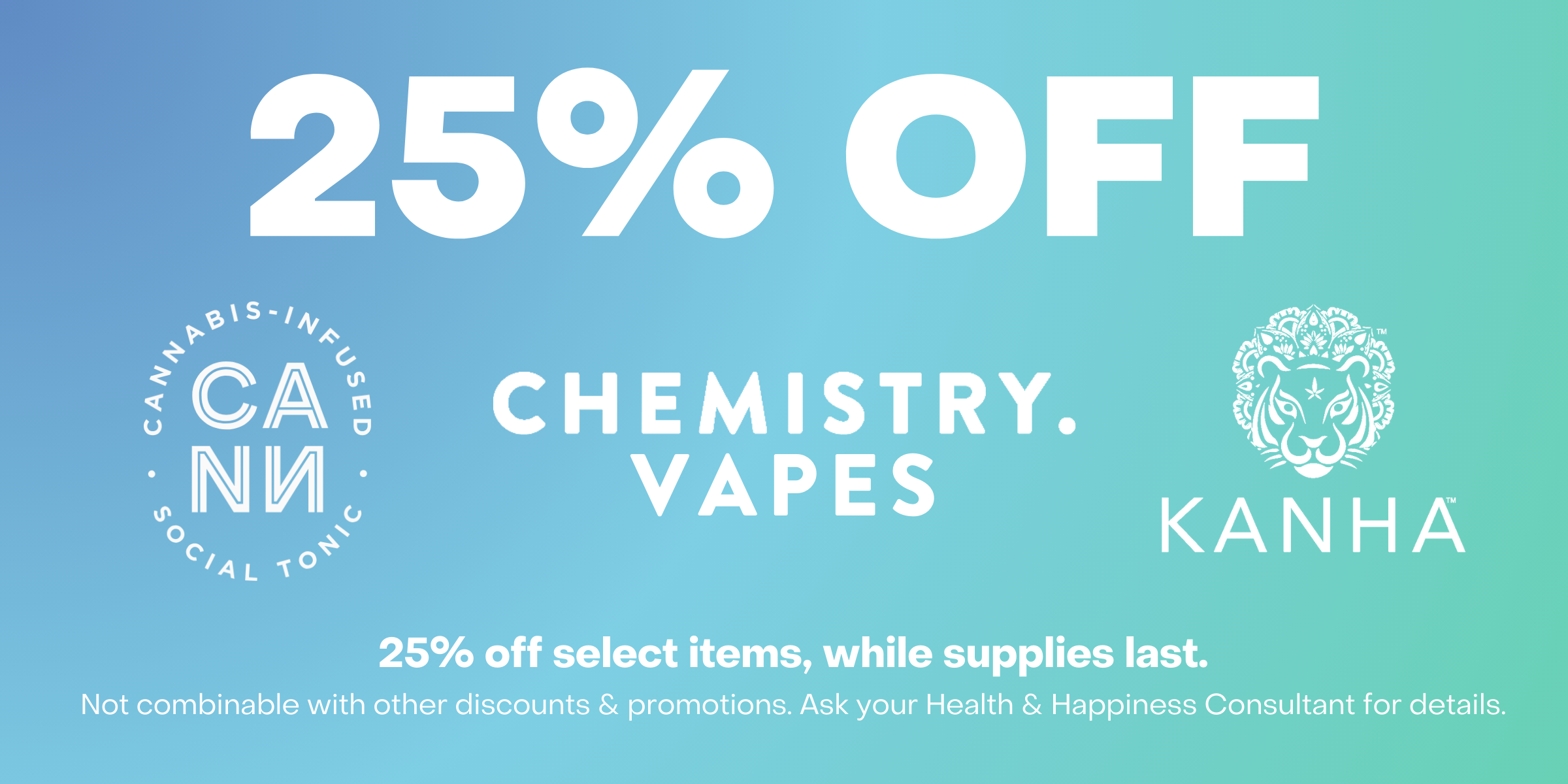 25% off CANN, Chemistry Vapes, Kanha. 25% off select items, while supplies last. Not combinable with other discounts and promotions. Ask your Health and Happiness consultant for details.