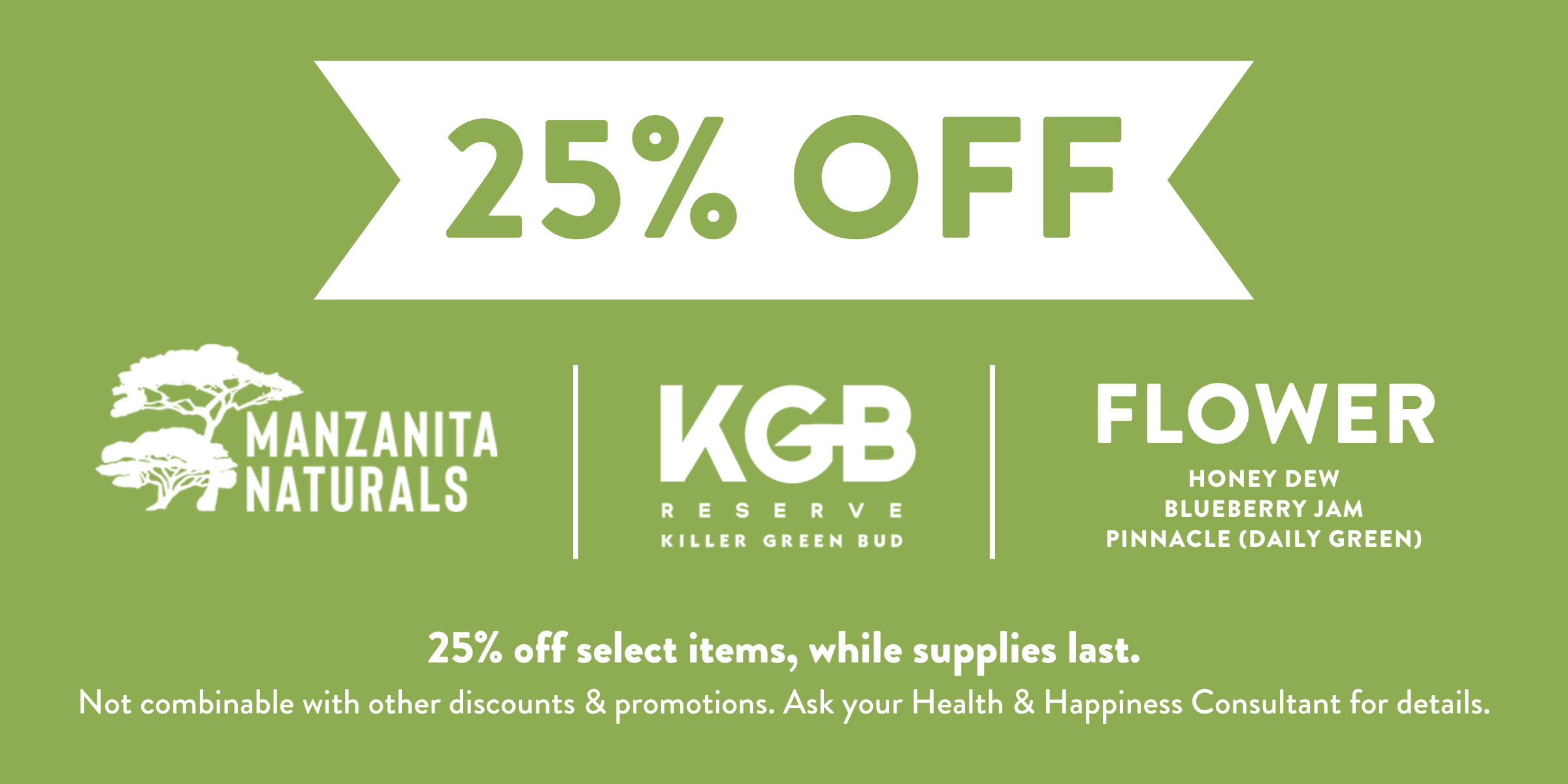 25% off Manzanita Naturals, KGB Reserve, and select Solful flower. 25% off select items while supplies last. Not combinable with other discounts and promotions. Ask your Health and Happiness consultant for details.