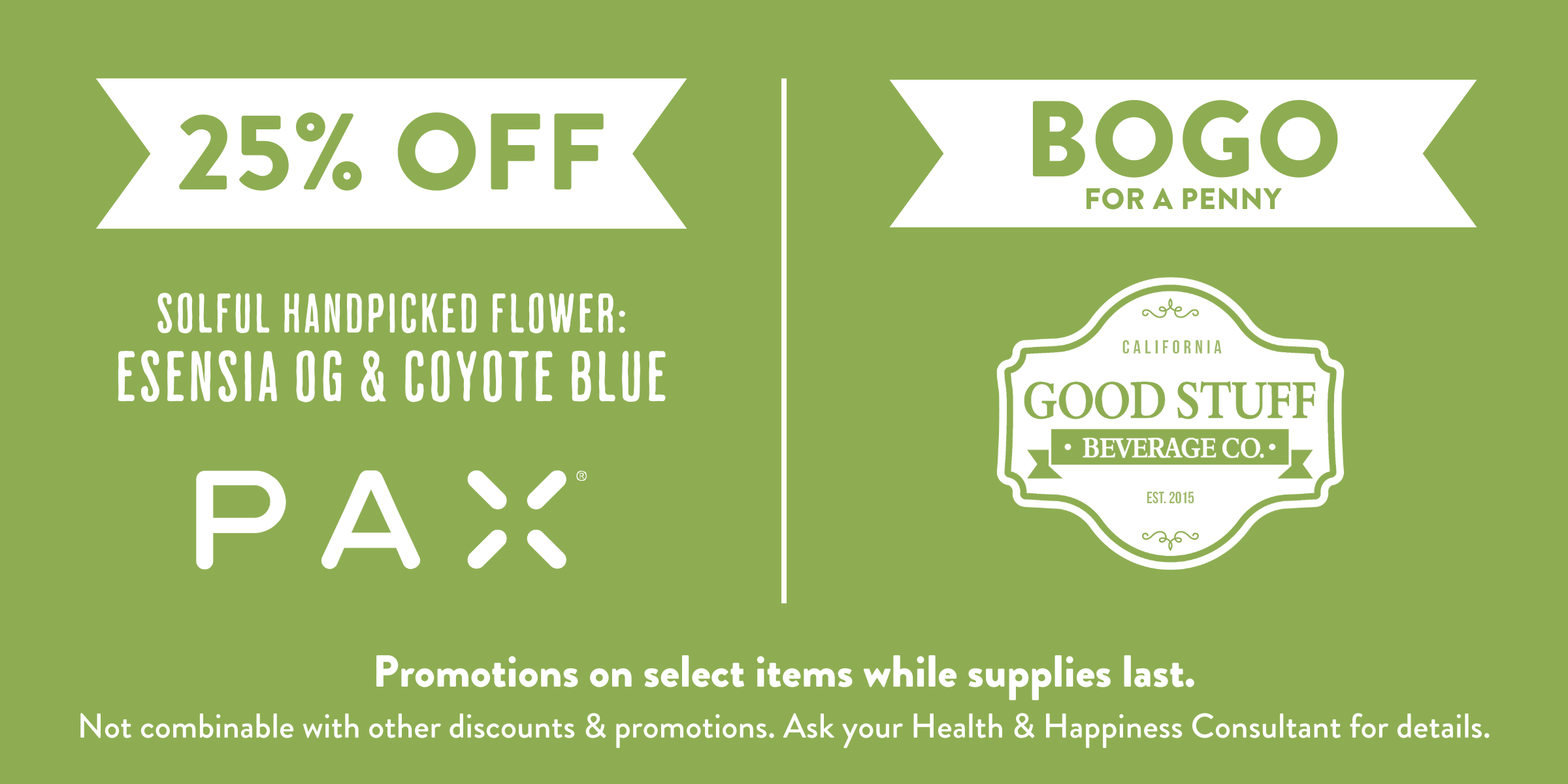 25% off PAX and Select Solful Handpicked flower: Esensia OG and Coyote Blue. BOGO $0.01 Good Stuff Beverages. Ask your health and happiness consultant for more details. Available while supplies last.